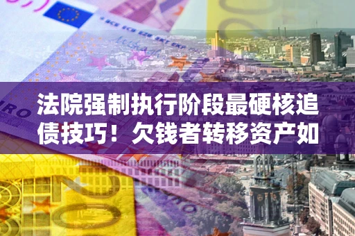 北京法院强制执行阶段最硬核追债技巧！欠钱者转移资产如何破解？